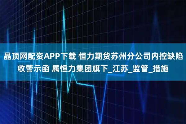 晶顶网配资APP下载 恒力期货苏州分公司内控缺陷收警示函 属恒力集团旗下_江苏_监管_措施