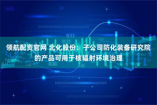 领航配资官网 北化股份：子公司防化装备研究院的产品可用于核辐射环境治理