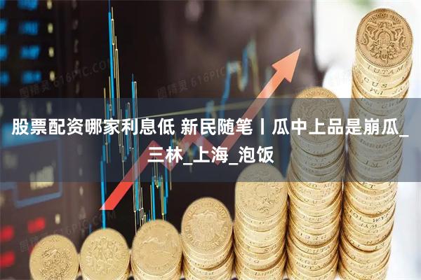 股票配资哪家利息低 新民随笔丨瓜中上品是崩瓜_三林_上海_泡饭