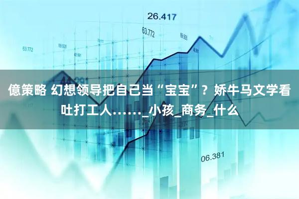 億策略 幻想领导把自己当“宝宝”？娇牛马文学看吐打工人……_小孩_商务_什么