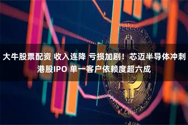 大牛股票配资 收入连降 亏损加剧！芯迈半导体冲刺港股IPO 单一客户依赖度超六成