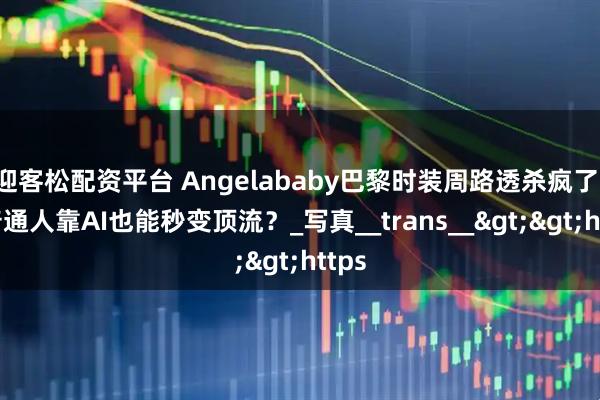 迎客松配资平台 Angelababy巴黎时装周路透杀疯了！但普通人靠AI也能秒变顶流？_写真__trans__>>https