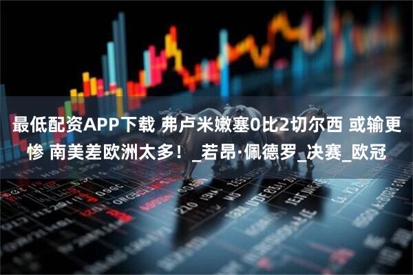 最低配资APP下载 弗卢米嫩塞0比2切尔西 或输更惨 南美差欧洲太多！_若昂·佩德罗_决赛_欧冠