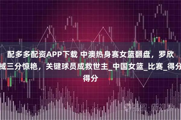 配多多配资APP下载 中澳热身赛女篮翻盘，罗欣棫三分惊艳，关键球员成救世主_中国女篮_比赛_得分