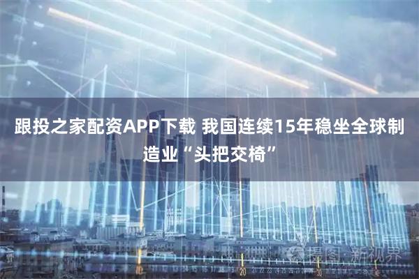 跟投之家配资APP下载 我国连续15年稳坐全球制造业“头把交椅”