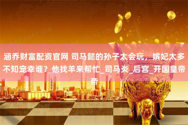 涵乔财富配资官网 司马懿的孙子太会玩，嫔妃太多不知宠幸谁？他找羊来帮忙_司马炎_后宫_开国皇帝