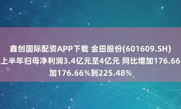 鑫创国际配资APP下载 金田股份(601609.SH)发预增，预计上半年归母净利润3.4亿元至4亿元 同比增加176.66%到225.48%
