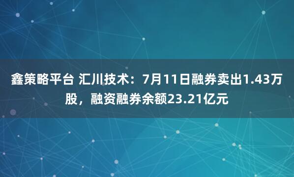 鑫策略平台 汇川技术：7月11日融券卖出1.43万股，融资融券余额23.21亿元