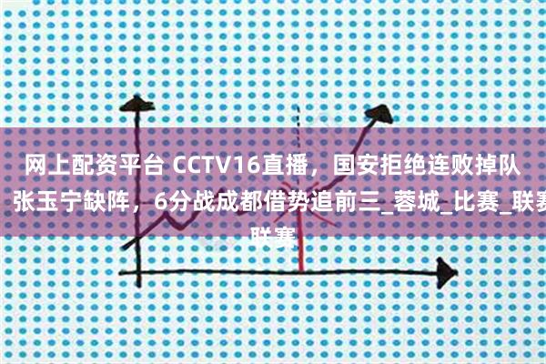 网上配资平台 CCTV16直播，国安拒绝连败掉队，张玉宁缺阵，6分战成都借势追前三_蓉城_比赛_联赛