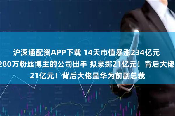 沪深通配资APP下载 14天市值暴涨234亿元 7次提示风险！280万粉丝博主的公司出手 拟豪掷21亿元！背后大佬是华为前副总裁