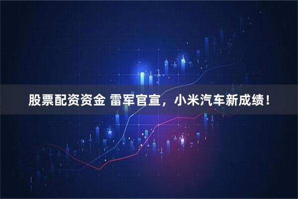 股票配资资金 雷军官宣，小米汽车新成绩！