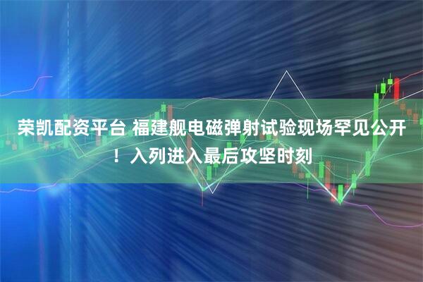 荣凯配资平台 福建舰电磁弹射试验现场罕见公开！入列进入最后攻坚时刻