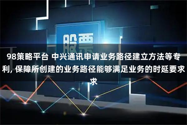 98策略平台 中兴通讯申请业务路径建立方法等专利, 保障所创建的业务路径能够满足业务的时延要求