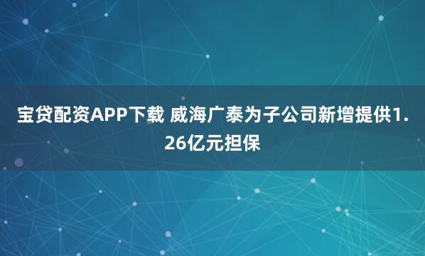 宝贷配资APP下载 威海广泰为子公司新增提供1.26亿元担保