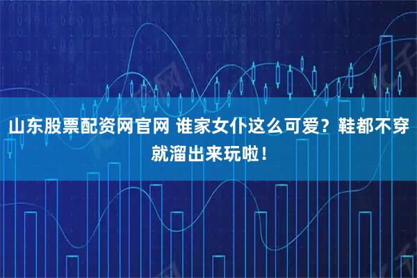 山东股票配资网官网 谁家女仆这么可爱？鞋都不穿就溜出来玩啦！