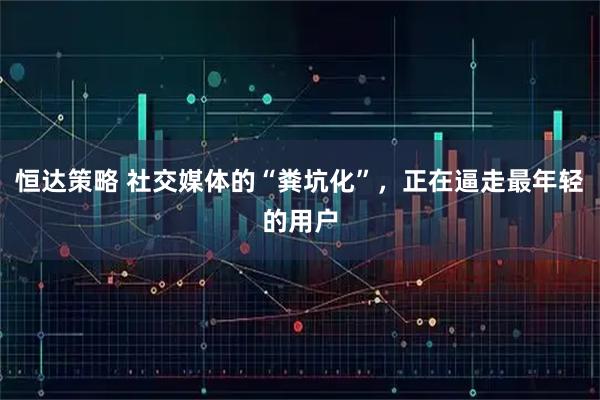 恒达策略 社交媒体的“粪坑化”，正在逼走最年轻的用户