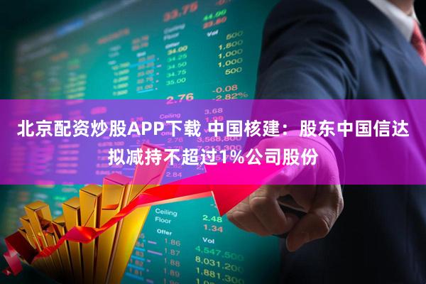 北京配资炒股APP下载 中国核建：股东中国信达拟减持不超过1%公司股份