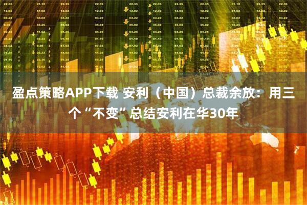 盈点策略APP下载 安利（中国）总裁余放：用三个“不变”总结安利在华30年