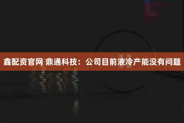 鑫配资官网 鼎通科技：公司目前液冷产能没有问题