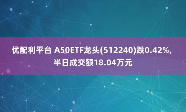 优配利平台 A50ETF龙头(512240)跌0.42%, 半日成交额18.04万元