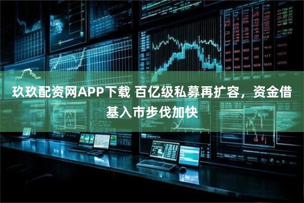 玖玖配资网APP下载 百亿级私募再扩容，资金借基入市步伐加快