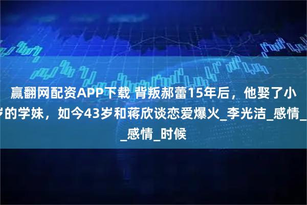 赢翻网配资APP下载 背叛郝蕾15年后，他娶了小12岁的学妹，如今43岁和蒋欣谈恋爱爆火_李光洁_感情_时候