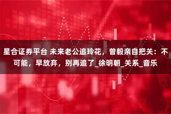 星合证券平台 未来老公追玲花，曾毅亲自把关：不可能，早放弃，别再追了_徐明朝_关系_音乐