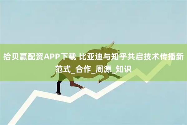 拾贝赢配资APP下载 比亚迪与知乎共启技术传播新范式_合作_周源_知识