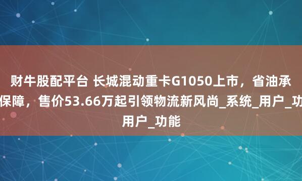 财牛股配平台 长城混动重卡G1050上市，省油承诺保障，售价53.66万起引领物流新风尚_系统_用户_功能