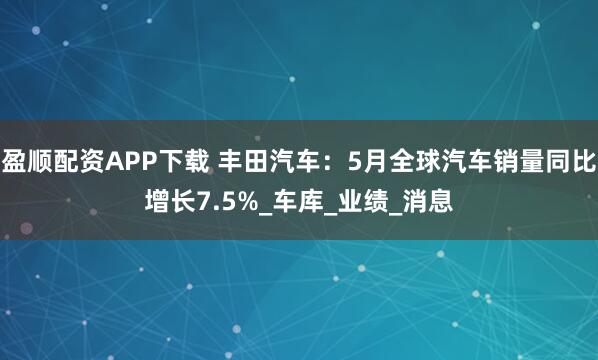 盈顺配资APP下载 丰田汽车：5月全球汽车销量同比增长7.5%_车库_业绩_消息