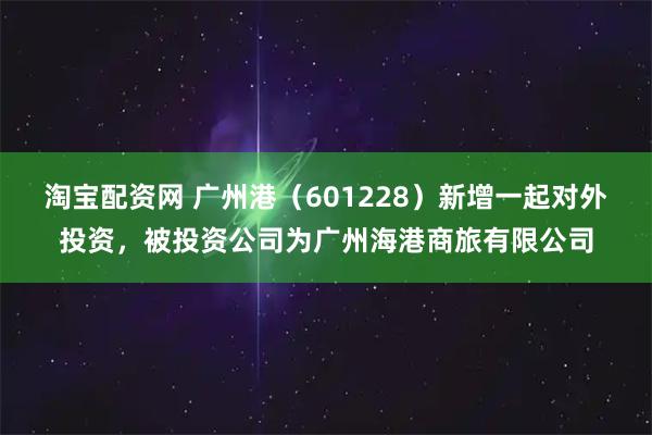 淘宝配资网 广州港（601228）新增一起对外投资，被投资公司为广州海港商旅有限公司