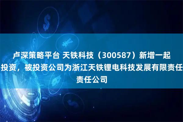 卢深策略平台 天铁科技（300587）新增一起对外投资，被投资公司为浙江天铁锂电科技发展有限责任公司