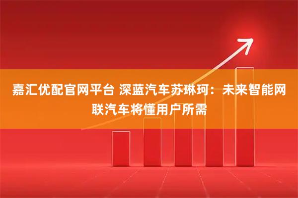 嘉汇优配官网平台 深蓝汽车苏琳珂：未来智能网联汽车将懂用户所需