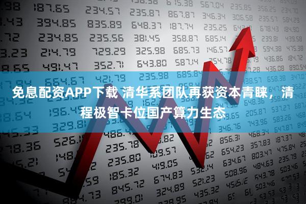 免息配资APP下载 清华系团队再获资本青睐，清程极智卡位国产算力生态