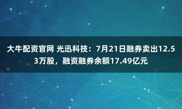 大牛配资官网 光迅科技：7月21日融券卖出12.53万股，融资融券余额17.49亿元