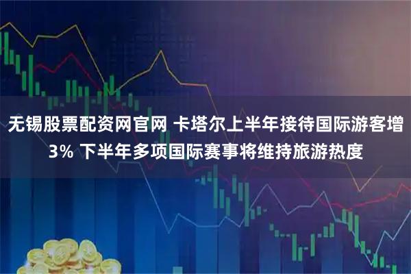 无锡股票配资网官网 卡塔尔上半年接待国际游客增3% 下半年多项国际赛事将维持旅游热度