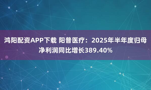 鸿阳配资APP下载 阳普医疗：2025年半年度归母净利润同比增长389.40%